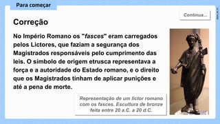 No Império Romano os "fasces" eram carregados
pelos Lictores, que faziam a segurança dos
Magistrados responsáveis pelo cumprimento das
leis. O símbolo de origem etrusca representava a
força e a autoridade do Estado romano, e o direito
que os Magistrados tinham de aplicar punições e
até a pena de morte.
Correção
 