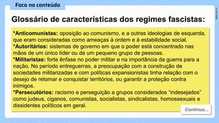 Glossário de características dos regimes fascistas:
*Anticomunistas: oposição ao comunismo, e a outras ideologias de esquerda,
que eram consideradas como ameaças à ordem e à estabilidade social.
*Autoritários: sistemas de governo em que o poder está concentrado nas
mãos de um único líder ou de um pequeno grupo de pessoas.
*Militaristas: forte ênfase no poder militar e na importância da guerra para a
nação. No período entreguerras, a preocupação com a construção de
sociedades militarizadas e com políticas expansionistas tinha relação com o
desejo de retomar e conquistar territórios, ou garantir a proteção contra
inimigos.
*Persecutórios: racismo e perseguição a grupos considerados “indesejados”
como judeus, ciganos, comunistas, socialistas, sindicalistas, homossexuais e
dissidentes políticos em geral.
 