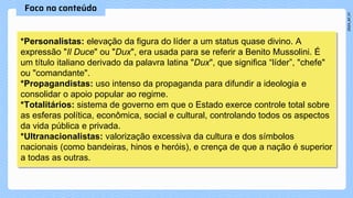 *Personalistas: elevação da figura do líder a um status quase divino. A
expressão "Il Duce" ou "Dux", era usada para se referir a Benito Mussolini. É
um título italiano derivado da palavra latina "Dux", que significa “líder”, "chefe"
ou "comandante".
*Propagandistas: uso intenso da propaganda para difundir a ideologia e
consolidar o apoio popular ao regime.
*Totalitários: sistema de governo em que o Estado exerce controle total sobre
as esferas política, econômica, social e cultural, controlando todos os aspectos
da vida pública e privada.
*Ultranacionalistas: valorização excessiva da cultura e dos símbolos
nacionais (como bandeiras, hinos e heróis), e crença de que a nação é superior
a todas as outras.
 