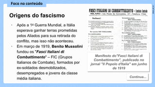 • Após a 1a Guerra Mundial, a Itália
esperava ganhar terras prometidas
pelos Aliados para sua retirada do
conflito, mas isso não aconteceu.
• Em março de 1919, Benito Mussolini
fundou os "Fasci Italiani di
Combattimento" – FIC (Grupos
Italianos de Combate), formados por
ex-soldados desmobilizados,
desempregados e jovens da classe
média italiana.
Origens do fascismo
 