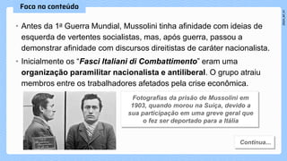 • Antes da 1a Guerra Mundial, Mussolini tinha afinidade com ideias de
esquerda de vertentes socialistas, mas, após guerra, passou a
demonstrar afinidade com discursos direitistas de caráter nacionalista.
• Inicialmente os “Fasci Italiani di Combattimento” eram uma
organização paramilitar nacionalista e antiliberal. O grupo atraiu
membros entre os trabalhadores afetados pela crise econômica.
 