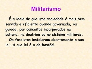 Militarismo É a ideia de que uma sociedade é mais bem servida e eficiente quando governada, ou guiada, por conceitos incorporados na cultura, na doutrina ou no sistema militares.  Os fascistas instalaram abertamente a sua lei. A sua lei é a do bastão! 