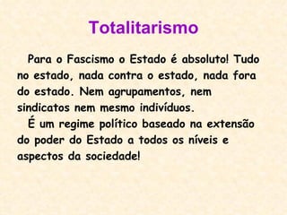 Totalitarismo Para o Fascismo o Estado é absoluto! Tudo no estado, nada contra o estado, nada fora do estado. Nem agrupamentos, nem  sindicatos nem mesmo indivíduos. É um regime político baseado na extensão do poder do Estado a todos os níveis e aspectos da sociedade!  