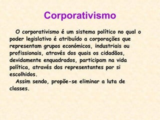 Corporativismo O corporativismo é um sistema político no qual o  poder legislativo é atribuído a corporações que representam grupos económicos, industriais ou  profissionais, através dos quais os cidadãos, devidamente enquadrados, participam na vida política, através dos representantes por si escolhidos. Assim sendo, propõe-se eliminar a luta de classes. 