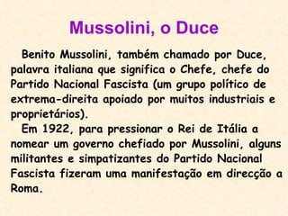 Mussolini, o Duce Benito Mussolini, também chamado por Duce, palavra italiana que significa o Chefe, chefe do Partido Nacional Fascista (um grupo político de extrema-direita apoiado por muitos industriais e proprietários).  Em 1922, para pressionar o Rei de Itália a  nomear um governo chefiado por Mussolini, alguns militantes e simpatizantes do Partido Nacional Fascista fizeram uma manifestação em direcção a Roma. 