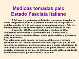 O Rei, com a pressão da manifestação, encarregou Mussolini de formar um governo e nomeou-o primeiro-ministro. Uma das primeiras medidas tomadas foi a de pedir ao parlamento plenos poderes. Este foi o primeiro passo para Mussolini se tornar o senhor Absoluto de Itália.   A partir de 1925, Mussolini implantou a ditadura na Itália, combatendo a democracia, o parlamentarismo, o liberalismo e o socialismo, inúmeras pessoas foram presas ou executadas e a imprensa ficava sob censura. Para obter maior apoio popular, os fascistas elaboraram a carta do trabalho (Carta Del Laboro), onde foi criada uma legislação que, de uma certa maneira apresentava avanços sociais para a classe trabalhadora. Os sindicatos eram controlados pelo Estado e as greves estavam proibidas. Mussolini empenhou-se em fazer da Itália uma grande potência capitalista mundial incentivando, principalmente, a indústria ! Medidas tomadas pelo Estado Fascista Italiano 