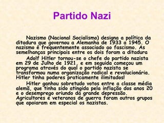 Partido Nazi Nazismo (Nacional Socialismo) designa a política da ditadura que governou a Alemanha de 1933 a 1945. O nazismo é frequentemente associado ao fascismo. As semelhanças principais entre os dois foram a ditadura  Adolf Hitler tornou-se o chefe do partido nazista em 29 de Julho de 1921, e em seguida começou um programa através do qual o partido nazista se transformou numa organização radical e revolucionária. Hitler tinha poderes praticamente ilimitados!  Hitler ganhou sobretudo votos entre a classe média alemã, que tinha sido atingida pela inflação dos anos 20 e o desemprego oriundo da grande depressão. Agricultores e veteranos de guerra foram outros grupos que apoiaram em especial os nazistas.  