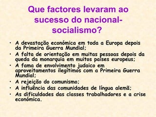 Que factores levaram ao sucesso do nacional-socialismo?   A devastação económica em toda a Europa depois da Primeira Guerra Mundial;  A falta de orientação em muitas pessoas depois da queda da monarquia em muitos países europeus;  A fama de envolvimento judaico em aproveitamentos ilegítimos com a Primeira Guerra Mundial;  A rejeição do comunismo;  A influência das comunidades de língua alemã;  As dificuldades das classes trabalhadores e a crise económica.  