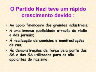 O Partido Nazi teve um rápido crescimento devido : Ao apoio financeiro dos grandes industriais; A uma imensa publicidade através da rádio e dos jornais; À realização de comícios e manifestações de rua; Às demonstrações de força pela parte das SS e das SA utilizadas para os não apoiantes do nazismo. 
