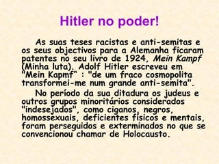 Hitler no poder! As suas teses racistas e anti-semitas e os seus objectivos para a Alemanha ficaram patentes no seu livro de 1924,  Mein Kampf  (Minha luta). Adolf Hitler escreveu em "Mein Kapmf“ : "de um fraco cosmopolita transformei-me num grande anti-semita".  No período da sua ditadura os judeus e outros grupos minoritários considerados "indesejados", como ciganos, negros, homossexuais, deficientes físicos e mentais, foram perseguidos e exterminados no que se convencionou chamar de Holocausto.   