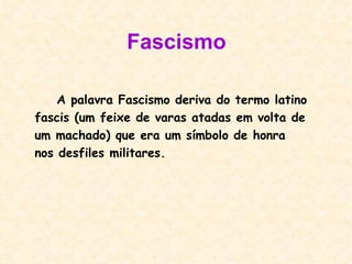 Fascismo A palavra Fascismo deriva do termo latino fascis (um feixe de varas atadas em volta de um machado) que era um símbolo de honra nos desfiles militares. 