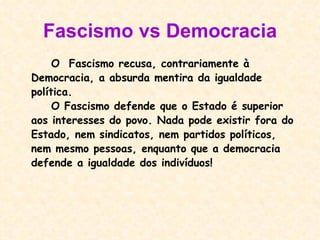 Fascismo vs Democracia O  Fascismo recusa, contrariamente à Democracia, a absurda mentira da igualdade política. O Fascismo defende que o Estado é superior aos interesses do povo. Nada pode existir fora do Estado, nem sindicatos, nem partidos políticos, nem mesmo pessoas, enquanto que a democracia defende a igualdade dos indivíduos! 