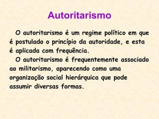 Autoritarismo O autoritarismo é um regime político em que  é postulado o princípio da autoridade, e esta  é aplicada com frequência. O autoritarismo é frequentemente associado ao militarismo, aparecendo como uma organização social hierárquica que pode assumir diversas formas. 