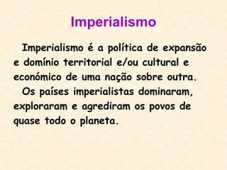 Imperialismo Imperialismo é a política de expansão  e domínio territorial e/ou cultural e económico de uma nação sobre outra.  Os países imperialistas dominaram,  exploraram e agrediram os povos de quase todo o planeta.  