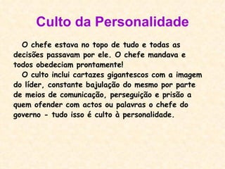 Culto da Personalidade O chefe estava no topo de tudo e todas as decisões passavam por ele. O chefe mandava e todos obedeciam prontamente! O culto inclui cartazes gigantescos com a imagem do líder, constante bajulação do mesmo por parte de meios de comunicação, perseguição e prisão a quem ofender com actos ou palavras o chefe do governo - tudo isso é culto à personalidade.  