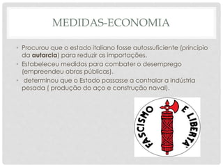 MEDIDAS-ECONOMIA
• Procurou que o estado italiano fosse autossuficiente (principio
da autarcia) para reduzir as importações.
• Estabeleceu medidas para combater o desemprego
(empreendeu obras públicas).
• determinou que o Estado passasse a controlar a indústria
pesada ( produção do aço e construção naval).
 