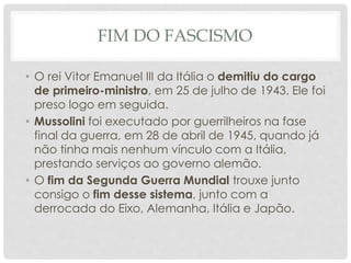 FIM DO FASCISMO
• O rei Vitor Emanuel III da Itália o demitiu do cargo
de primeiro-ministro, em 25 de julho de 1943. Ele foi
preso logo em seguida.
• Mussolini foi executado por guerrilheiros na fase
final da guerra, em 28 de abril de 1945, quando já
não tinha mais nenhum vínculo com a Itália,
prestando serviços ao governo alemão.
• O fim da Segunda Guerra Mundial trouxe junto
consigo o fim desse sistema, junto com a
derrocada do Eixo, Alemanha, Itália e Japão.
 