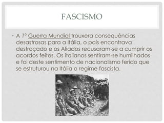 FASCISMO
• A 1º Guerra Mundial trouxera consequências
desastrosas para a Itália, o país encontrava
destroçado e os Aliados recusaram-se a cumprir os
acordos feitos. Os italianos sentiram-se humilhados
e foi deste sentimento de nacionalismo ferido que
se estruturou na Itália o regime fascista.
 