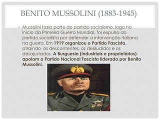 BENITO MUSSOLINI (1883-1945)
• Mussolini fazia parte do partido socialismo, logo no
inicio da Primeira Guerra Mundial, foi expulso do
partido socialista por defender a intervenção italiana
na guerra. Em 1919 organizou o Partido Fascista,
atraindo os descontentes, os desiludidos e os
desajustados. A Burguesia (industriais e proprietários)
apoiam o Partido Nacional Fascista liderado por Benito
Mussolini.
 