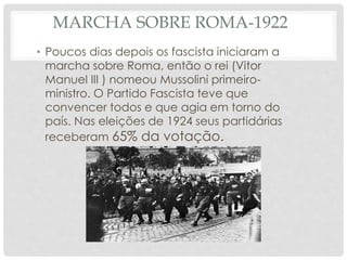 MARCHA SOBRE ROMA-1922
• Poucos dias depois os fascista iniciaram a
marcha sobre Roma, então o rei (Vitor
Manuel III ) nomeou Mussolini primeiro-
ministro. O Partido Fascista teve que
convencer todos e que agia em torno do
país. Nas eleições de 1924 seus partidárias
receberam 65% da votação.
 