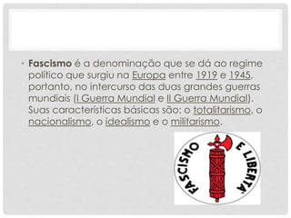 • Fascismo é a denominação que se dá ao regime
político que surgiu na Europa entre 1919 e 1945,
portanto, no intercurso das duas grandes guerras
mundiais (I Guerra Mundial e II Guerra Mundial).
Suas características básicas são: o totalitarismo, o
nacionalismo, o idealismo e o militarismo.
 