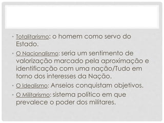 • Totalitarismo: o homem como servo do
Estado.
• O Nacionalismo: seria um sentimento de
valorização marcado pela aproximação e
identificação com uma nação/Tudo em
torno dos interesses da Nação.
• O Idealismo: Anseios conquistam objetivos.
• O Militarismo: sistema político em que
prevalece o poder dos militares.
 