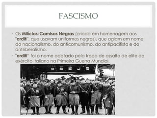 FASCISMO
• Os Milícias-Camisas Negras (criada em homenagem aos
"arditi", que usavam uniformes negros), que agiam em nome
do nacionalismo, do anticomunismo, do antipacifista e do
antiliberalismo.
• "arditi“ foi o nome adotado pela tropa de assalto de elite do
exército italiano na Primeira Guerra Mundial.
 