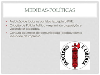 MEDIDAS-POLÍTICAS
• Proibição de todos os partidos (excepto o PNF).
• Criação de Polícia Política – reprimindo a oposição e
vigiando os cidadãos.
• Censura aos meios de comunicação (acabou com a
liberdade de imprensa.
 