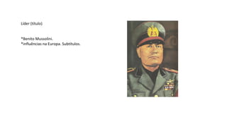 Líder (título)
*Benito Mussolini.
*influências na Europa. Subtítulos.
 