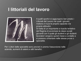 I littoriali del lavoroA quelli sportivi si aggiungono ben presto i Littoriali del Lavoro nei quali i giovani mettono in luce le proprie capacità e le proprie attitudini.Si tratta di un importante e riuscito tentativo del Regime di avvicinare le classi sociali giovanili con il quale gli studenti e gli studenti lavoratori vengono quindi messi a contatto e si possono cimentare nelle stesse prove o specialità.Per i Littori delle specialità sono previsti in premio l'assunzione nelle aziende, aumenti di salario e altri benefici. 