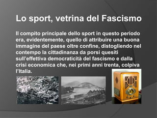 Lo sport, vetrina del FascismoIl compito principale dello sport in questo periodo era, evidentemente, quello di attribuire una buona immagine del paese oltre confine, distogliendo nel contempo la cittadinanza da porsi quesiti sull’effettiva democraticità del fascismo e dalla crisi economica che, nei primi anni trenta, colpiva l’Italia.