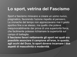 Lo sport, vetrina del FascismoSport e fascismo miravano a creare un uomo nuovo, pragmatico, favorendo l’azione rispetto al pensiero. Le cronache del tempo non apprezzavano mai il gesto sportivo fine a se stesso, ma quello che poteva inequivocabilmente dar prova di una superiorità fisica, che facilmente potesse richiamare la superiorità sul campo di battaglia. Il fascismo favorì nettamente gli sport nei quali era possibile associare il campione all’eroe, in quanto, agli occhi del Duce, lo sport doveva incarnare i due aspetti di mascolinità e modernità.