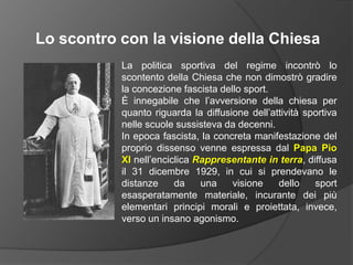 Lo scontro con la visione della ChiesaLa politica sportiva del regime incontrò lo scontento della Chiesa che non dimostrò gradire la concezione fascista dello sport.È innegabile che l’avversione della chiesa per quanto riguarda la diffusione dell’attività sportiva nelle scuole sussisteva da decenni.In epoca fascista, la concreta manifestazione del proprio dissenso venne espressa dal Papa Pio XInell’enciclica Rappresentante in terra, diffusa il 31 dicembre 1929, in cui si prendevano le distanze da una visione dello sport esasperatamente materiale, incurante dei più elementari principi morali e proiettata, invece, verso un insano agonismo.