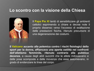 Lo scontro con la visione della ChiesaIl Papa Pio XItentò di sensibilizzare gli ambienti cattolici esprimendo a chiare e decise note il proprio dissenso verso l’eccesso di esaltazione delle prestazioni fisiche, ritenuto precursore di una degenerazione dei costumi.Il Vaticano accanto alla polemica contro i rischi fisiologici dello sport per la donna, affiancava una aperta ostilità nei confronti dell’atletismo femminile, ritenuto contrario alla pubblica decenza, a causa degli abiti succinti che le atlete indossavano e delle pose scomposte e delle movenze che esse assumevano, in grado di evidenziare le linee del corpo.
