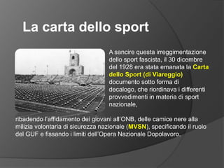 La carta dello sportA sancire questa irreggimentazione dello sport fascista, il 30 dicembre del 1928 era stata emanata la Carta dello Sport (di Viareggio) documento sotto forma di decalogo, che riordinava i differenti provvedimenti in materia di sport nazionale,ribadendo l’affidamento dei giovani all’ONB, delle camice nere alla milizia volontaria di sicurezza nazionale (MVSN), specificando il ruolo del GUF e fissando i limiti dell’Opera Nazionale Dopolavoro.