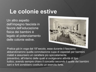Le colonie estiveUn altro aspetto dell’impegno fascista in favore dell’educazione fisica dei bambini è legato al potenziamento delle colonie estive.Pratica già in voga dal 18°secolo, esse durante il fascismo abbandonarono quella connotazione cupa di ospedali per bambini malati e assunsero un carattere più spiccatamente preventivo, all’interno delle quali si svolgevano attività di tipo ludico, avendo sempre chiaro il concetto secondo il quale dei bambini sani e forti avrebbero costituito un esercito forte.