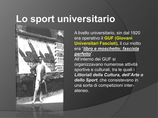 Lo sport universitarioA livello universitario, sin dal 1920 era operativo il GUF (Giovani Universitari Fascisti), il cui motto era “libro e moschetto: fascista perfetto”.All’interno dei GUF si organizzavano numerose attività sportive e culturali, tra le quali i Littoriali della Cultura, dell’Arte o dello Sport, che consistevano in una sorta di competizioni inter-ateneo.