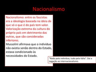 Nacionalismo
Nacionalismo: entre os fascistas
era a ideologia baseada na ideia de
que só o que é do país tem valor.
Valorização extrema da cultura do
próprio país em detrimento das
outras, que são consideradas
inferiores.
Mussolini afirmava que o indivíduo
não existia senão dentro do Estado,
estava condicionado às
necessidades do Estado.
“Nada pelo indivíduo, tudo pela Itália”. Daí a
negação ao internacionalismo.
 