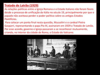 Tratado de Latrão (1929)
As relações políticas entre a Igreja Romana e o Estado Italiano não foram fáceis
desde o processo de unificação da Itália no século 19, principalmente por que o
papado não aceitava perder o poder político sobre os antigos Estados
Pontifícios.
Para colocar um ponto final nesta questão, Mussolini e o cardeal Pietro
Gasparri, representando o papa Pio XI, assinaram em 1929 o Tratado de Latrão.
Por esse acordo, governo e Igreja passaram a se reconhecer mutuamente,
criando, no interior da cidade de Roma, o Estado do Vaticano.
 