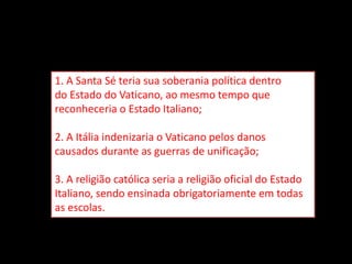 1. A Santa Sé teria sua soberania política dentro
do Estado do Vaticano, ao mesmo tempo que
reconheceria o Estado Italiano;
2. A Itália indenizaria o Vaticano pelos danos
causados durante as guerras de unificação;
3. A religião católica seria a religião oficial do Estado
Italiano, sendo ensinada obrigatoriamente em todas
as escolas.
 