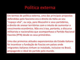 Política externa
Em termos de política externa, uma das principais propostas
defendidas pelo fascismo era o direito da Itália ao seu
"espaço vital", ou seja, para Mussolini e seus partidários,
o direito de anexar territórios com o intuito de aumentar o
crescimento econômico. Não era à toa, portanto, o discurso
militarista e nacionalista que acompanhava o Partido Nacional
Fascista (PFN) desde os seus primórdios.
Uma das primeiras atitudes expansionistas do Estado italiano
foi incentivar a fundação de Fascios em países onde
imigrantes italianos tinham se instalado, inclusive no Brasil,
propagando o ideal do partido pelo mundo.
 