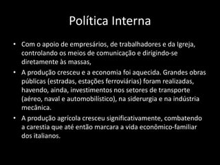 Política Interna
• Com o apoio de empresários, de trabalhadores e da Igreja,
controlando os meios de comunicação e dirigindo-se
diretamente às massas,
• A produção cresceu e a economia foi aquecida. Grandes obras
públicas (estradas, estações ferroviárias) foram realizadas,
havendo, ainda, investimentos nos setores de transporte
(aéreo, naval e automobilístico), na siderurgia e na indústria
mecânica.
• A produção agrícola cresceu significativamente, combatendo
a carestia que até então marcara a vida econômico-familiar
dos italianos.
 