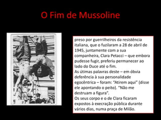 O Fim de Mussoline
preso por guerrilheiros da resistência
italiana, que o fuzilaram a 28 de abril de
1945, juntamente com a sua
companheira, Clara Petacci – que embora
pudesse fugir, preferiu permanecer ao
lado do Duce até o fim.
As útimas palavras deste – em óbvia
deferência à sua personalidade
egocêntrica – foram: “Atirem aqui” (disse
ele apontando o peito). “Não me
destruam a figura”.
Os seus corpo e o de Clara ficaram
expostos à execração pública durante
vários dias, numa praça de Milão.
 