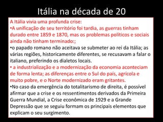 Itália na década de 20
A Itália vivia uma profunda crise:
•A unificação de seu território foi tardia, as guerras tinham
durado entre 1859 e 1870, mas os problemas políticos e sociais
ainda não tinham terminado:;
•o papado romano não aceitava se submeter ao rei da Itália; as
várias regiões, historicamente diferentes, se recusavam a falar o
italiano, preferindo os dialetos locais.
• a industrialização e a modernização da economia aconteciam
de forma lenta; as diferenças entre o Sul do país, agrícola e
muito pobre, e o Norte modernizado eram gritantes.
•No caso da emergência do totalitarismo de direita, é possível
afirmar que a crise e os ressentimentos derivados da Primeira
Guerra Mundial, a Crise econômica de 1929 e a Grande
Depressão que se seguiu formam os principais elementos que
explicam o seu surgimento.
 