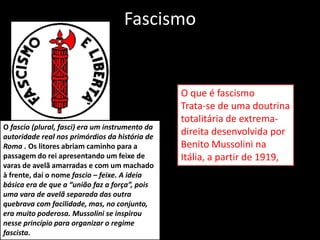 Fascismo
O que é fascismo
Trata-se de uma doutrina
totalitária de extrema-
direita desenvolvida por
Benito Mussolini na
Itália, a partir de 1919,
O fascio (plural, fasci) era um instrumento da
autoridade real nos primórdios da história de
Roma . Os litores abriam caminho para a
passagem do rei apresentando um feixe de
varas de avelã amarradas e com um machado
à frente, daí o nome fascio – feixe. A ideia
básica era de que a “união faz a força”, pois
uma vara de avelã separada das outra
quebrava com facilidade, mas, no conjunto,
era muito poderosa. Mussolini se inspirou
nesse princípio para organizar o regime
fascista.
 