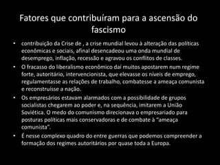 Fatores que contribuíram para a ascensão do
fascismo
• contribuição da Crise de , a crise mundial levou à alteração das políticas
econômicas e sociais, afinal desencadeou uma onda mundial de
desemprego, inflação, recessão e agravou os conflitos de classes.
• O fracasso do liberalismo econômico daí muitos apostarem num regime
forte, autoritário, intervencionista, que elevasse os níveis de emprego,
regulamentasse as relações de trabalho, combatesse a ameaça comunista
e reconstruísse a nação.
• Os empresários estavam alarmados com a possibilidade de grupos
socialistas chegarem ao poder e, na sequência, imitarem a União
Soviética. O medo do comunismo direcionava o empresariado para
posturas políticas mais conservadoras e de combate à “ameaça
comunista”.
• É nesse complexo quadro do entre guerras que podemos compreender a
formação dos regimes autoritários por quase toda a Europa.
 