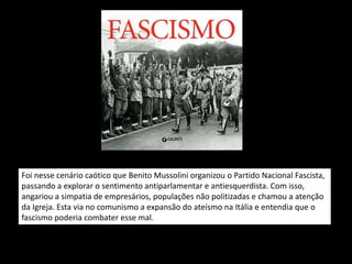 Foi nesse cenário caótico que Benito Mussolini organizou o Partido Nacional Fascista,
passando a explorar o sentimento antiparlamentar e antiesquerdista. Com isso,
angariou a simpatia de empresários, populações não politizadas e chamou a atenção
da Igreja. Esta via no comunismo a expansão do ateísmo na Itália e entendia que o
fascismo poderia combater esse mal.
 