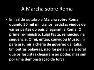 A Marcha sobre Roma
• Em 28 de outubro a Marcha sobre Roma,
quando 50 mil milicianos fascistas vindos de
várias partes do país chegaram a Roma. O
primeiro-ministro, Luigi Facta, renunciou na
sequência. O rei, então, convidou Mussolini
para assumir a chefia de governo da Itália.
Em outras palavras, não foi pela via eleitoral
que os fascistas chegaram ao poder, mas sim
por uma demonstração de força.
 