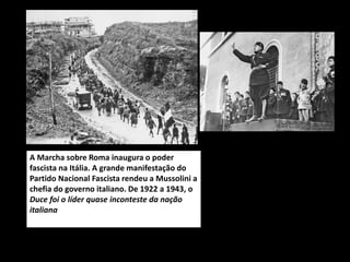 A Marcha sobre Roma inaugura o poder
fascista na Itália. A grande manifestação do
Partido Nacional Fascista rendeu a Mussolini a
chefia do governo italiano. De 1922 a 1943, o
Duce foi o líder quase inconteste da nação
italiana
 