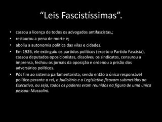 “Leis Fascistíssimas”.
• cassou a licença de todos os advogados antifascistas,;
• restaurou a pena de morte e;
• aboliu a autonomia política das vilas e cidades.
• Em 1926, ele extinguiu os partidos políticos (exceto o Partido Fascista),
cassou deputados oposicionistas, dissolveu os sindicatos, censurou a
imprensa, fechou os jornais da oposição e ordenou a prisão dos
adversários políticos.
• Pôs fim ao sistema parlamentarista, sendo então o único responsável
político perante o rei, o Judiciário e o Legislativo ficavam submetidos ao
Executivo, ou seja, todos os poderes eram reunidos na figura de uma única
pessoa: Mussolini.
 